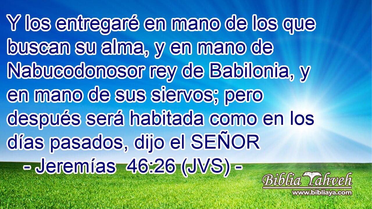 Y los entregaré en mano de los que buscan su alma, y en mano de Nabucodonosor rey de Babilonia, y en mano de sus siervos; pero después será habitada como en los días pasados, dijo el SEÑOR