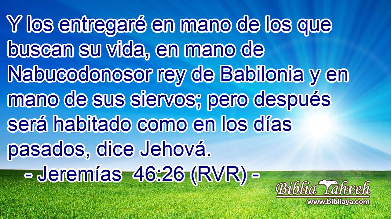 Y los entregaré en mano de los que buscan su vida, en mano de Nabucodonosor rey de Babilonia y en mano de sus siervos; pero después será habitado como en los días pasados, dice Jehová.