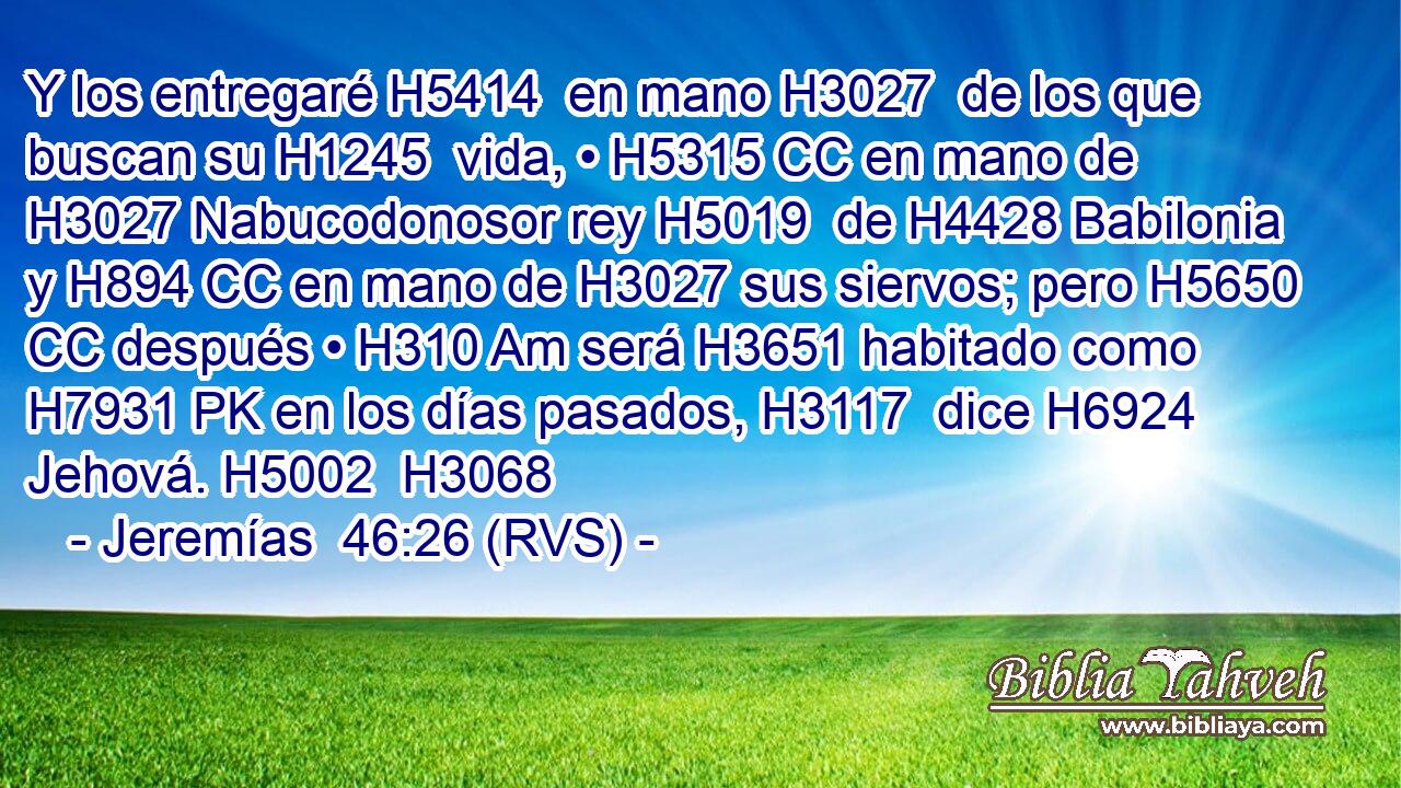 Y los entregaré H5414  en mano H3027  de los que buscan su H1245  vida, • H5315 CC en mano de H3027 Nabucodonosor rey H5019  de H4428 Babilonia y H894 CC en mano de H3027 sus siervos; pero H5650 CC después • H310 Am será H3651 habitado como H7931 PK en los días pasados, H3117  dice H6924  Jehová. H5002  H3068 