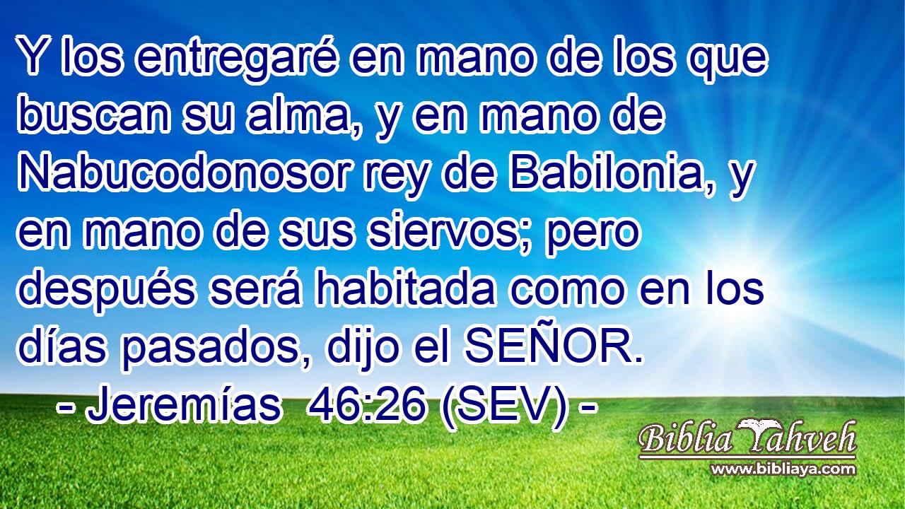 Y los entregaré en mano de los que buscan su alma, y en mano de Nabucodonosor rey de Babilonia, y en mano de sus siervos; pero después será habitada como en los días pasados, dijo el SEÑOR.