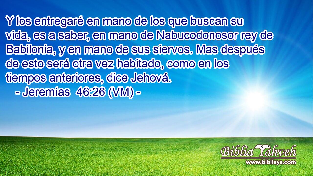  Y los entregaré en mano de los que buscan su vida, es a saber, en mano de Nabucodonosor rey de Babilonia, y en mano de sus siervos. Mas después de esto será otra vez habitado, como en los tiempos anteriores, dice Jehová. 
