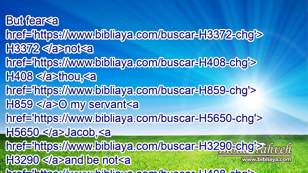 But fear H3372 not H408 thou, H859 O my servant H5650 Jacob, H3290 and be not H408 dismayed, H2865 O Israel: H3478 for, H3588 behold, H2009 I will save H3467 thee from afar off, H4480  H7350 and thy seed H2233 from the land H4480  H776 of their captivity; H7628 and Jacob H3290 shall return, H7725 and be in rest H8252 and at ease, H7599 and none H369 shall make him afraid.H2729
