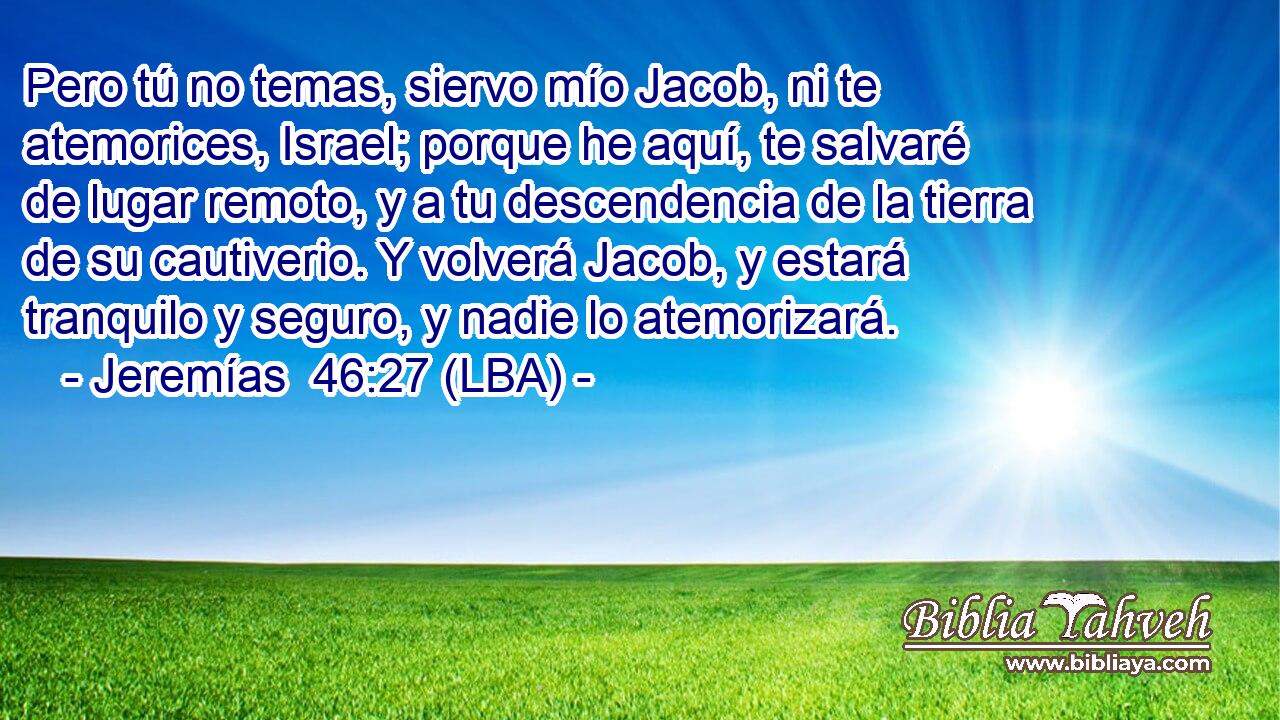 Pero tú no temas, siervo mío Jacob, ni te atemorices, Israel; porque he aquí, te salvaré de lugar remoto, y a tu descendencia de la tierra de su cautiverio. Y volverá Jacob, y estará tranquilo y seguro, y nadie lo atemorizará.