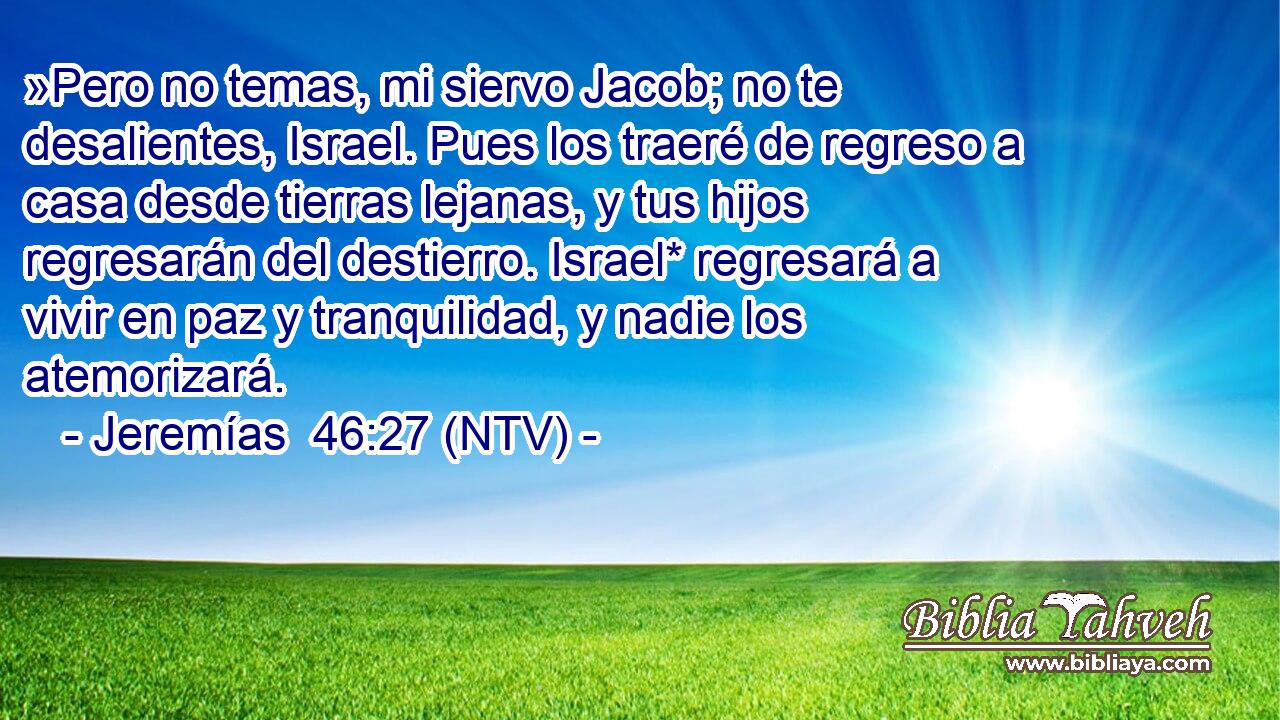 »Pero no temas, mi siervo Jacob; no te desalientes, Israel. Pues los traeré de regreso a casa desde tierras lejanas, y tus hijos regresarán del destierro. Israel* regresará a vivir en paz y tranquilidad, y nadie los atemorizará.