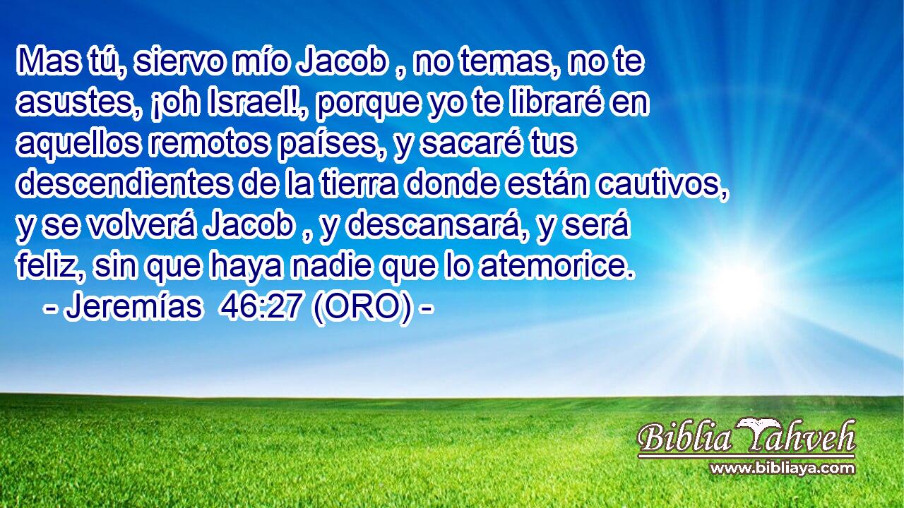  Mas tú, siervo mío Jacob , no temas, no te asustes, ¡oh Israel!, porque yo te libraré en aquellos remotos países, y sacaré tus descendientes de la tierra donde están cautivos, y se volverá Jacob , y descansará, y será feliz, sin que haya nadie que lo atemorice. 
