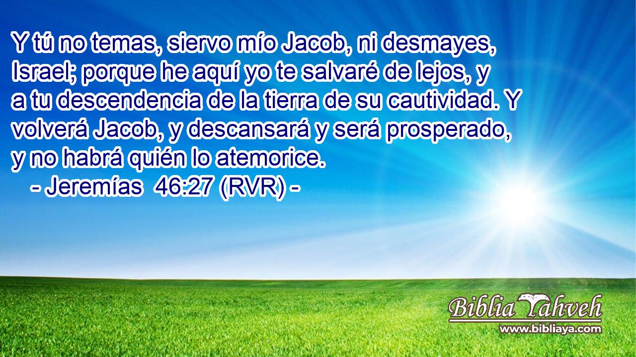 Y tú no temas, siervo mío Jacob, ni desmayes, Israel; porque he aquí yo te salvaré de lejos, y a tu descendencia de la tierra de su cautividad. Y volverá Jacob, y descansará y será prosperado, y no habrá quién lo atemorice.