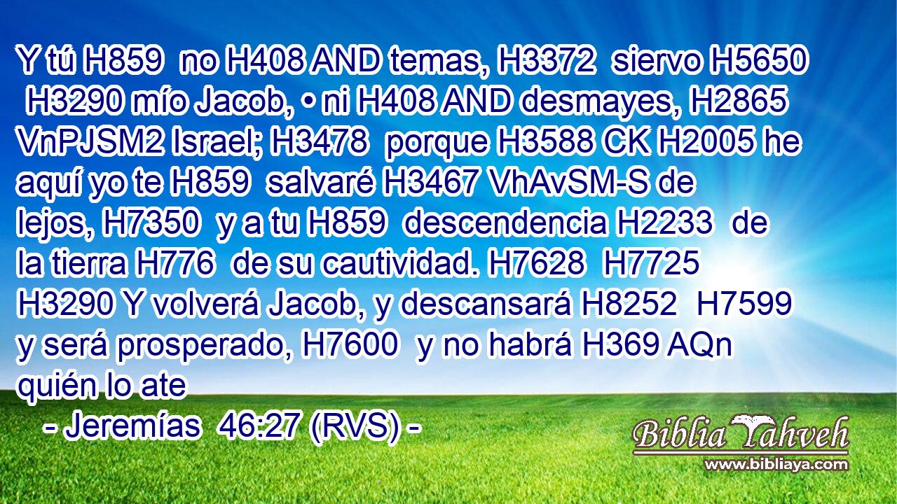 Y tú H859  no H408 AND temas, H3372  siervo H5650  H3290 mío Jacob, • ni H408 AND desmayes, H2865 VnPJSM2 Israel; H3478  porque H3588 CK H2005 he aquí yo te H859  salvaré H3467 VhAvSM-S de lejos, H7350  y a tu H859  descendencia H2233  de la tierra H776  de su cautividad. H7628  H7725 H3290 Y volverá Jacob, y descansará H8252  H7599 y será prosperado, H7600  y no habrá H369 AQn quién lo ate