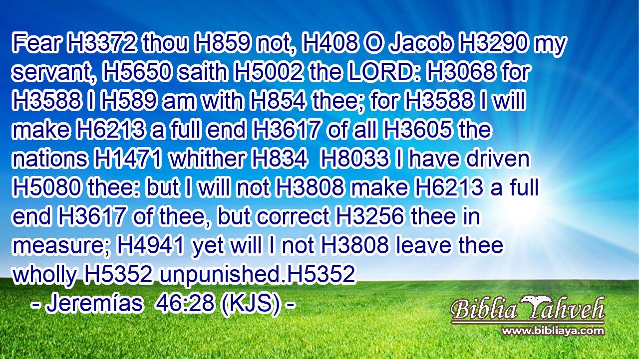 Fear H3372 thou H859 not, H408 O Jacob H3290 my servant, H5650 saith H5002 the LORD: H3068 for H3588 I H589 am with H854 thee; for H3588 I will make H6213 a full end H3617 of all H3605 the nations H1471 whither H834  H8033 I have driven H5080 thee: but I will not H3808 make H6213 a full end H3617 of thee, but correct H3256 thee in measure; H4941 yet will I not H3808 leave thee wholly H5352 unpunished.H5352