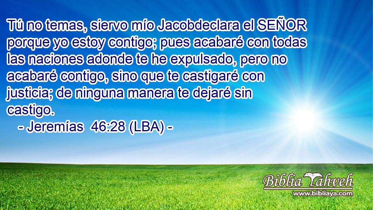 Tú no temas, siervo mío Jacobdeclara el SEÑOR porque yo estoy contigo; pues acabaré con todas las naciones adonde te he expulsado, pero no acabaré contigo, sino que te castigaré con justicia; de ninguna manera te dejaré sin castigo.