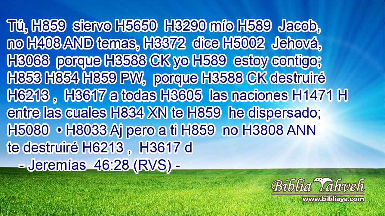 Tú, H859  siervo H5650  H3290 mío H589  Jacob, no H408 AND temas, H3372  dice H5002  Jehová, H3068  porque H3588 CK yo H589  estoy contigo; H853 H854 H859 PW,  porque H3588 CK destruiré H6213 ,  H3617 a todas H3605  las naciones H1471 H entre las cuales H834 XN te H859  he dispersado; H5080  • H8033 Aj pero a ti H859  no H3808 ANN te destruiré H6213 ,  H3617 d
