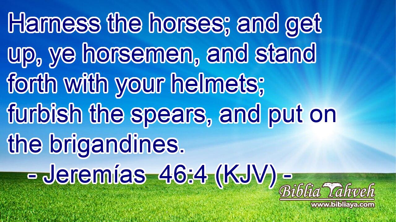 Harness the horses; and get up, ye horsemen, and stand forth with your helmets; furbish the spears, and put on the brigandines.