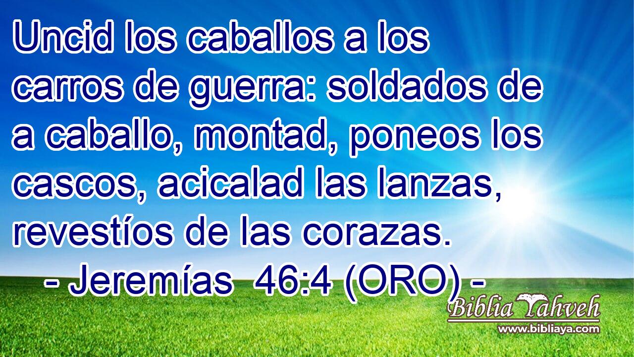  Uncid los caballos a los carros de guerra: soldados de a caballo, montad, poneos los cascos, acicalad las lanzas, revestíos de las corazas. 