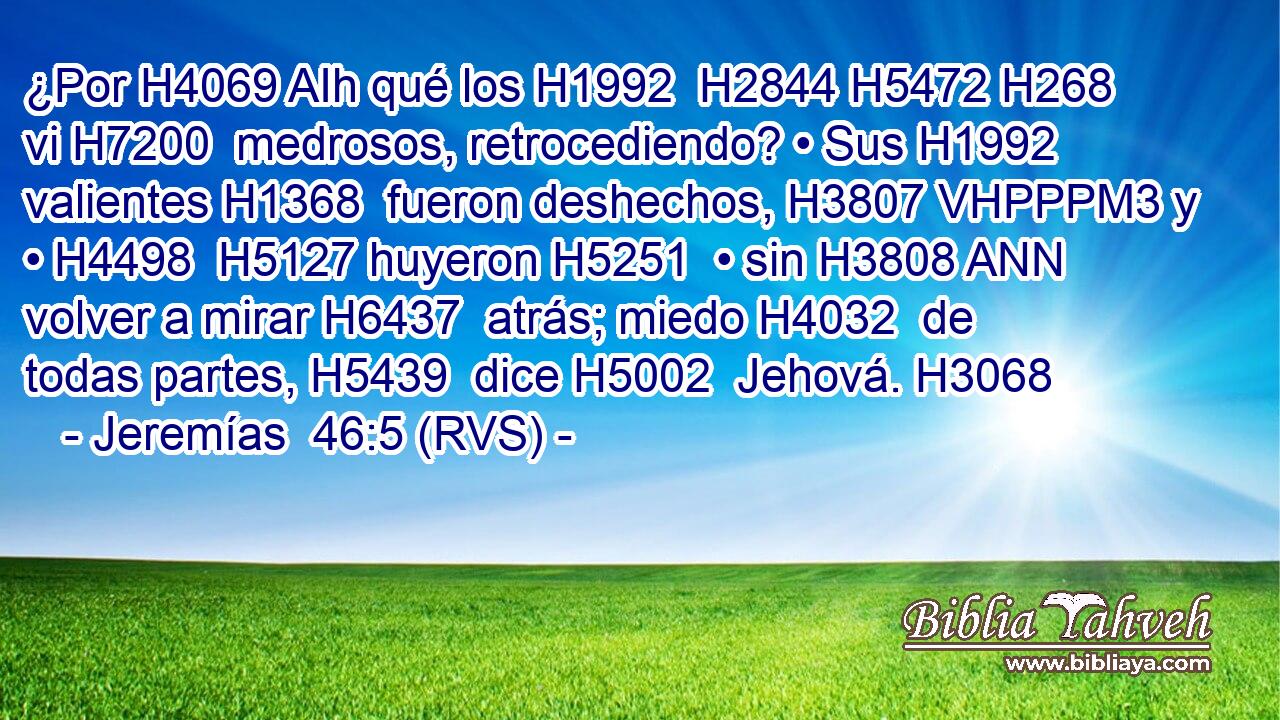 ¿Por H4069 AIh qué los H1992  H2844 H5472 H268 vi H7200  medrosos, retrocediendo? • Sus H1992  valientes H1368  fueron deshechos, H3807 VHPPPM3 y • H4498  H5127 huyeron H5251  • sin H3808 ANN volver a mirar H6437  atrás; miedo H4032  de todas partes, H5439  dice H5002  Jehová. H3068  