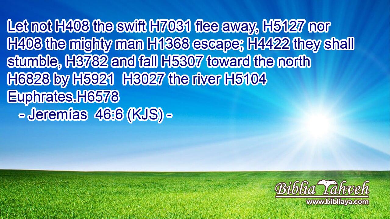 Let not H408 the swift H7031 flee away, H5127 nor H408 the mighty man H1368 escape; H4422 they shall stumble, H3782 and fall H5307 toward the north H6828 by H5921  H3027 the river H5104 Euphrates.H6578