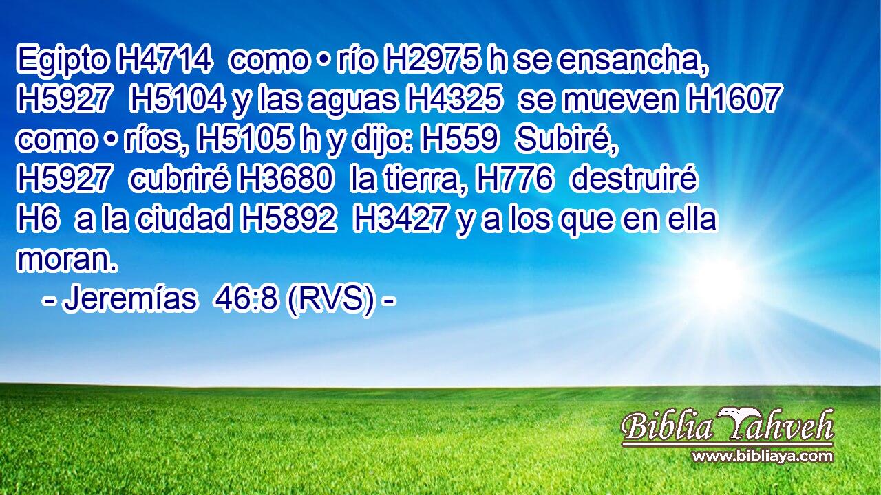 Egipto H4714  como • río H2975 h se ensancha, H5927  H5104 y las aguas H4325  se mueven H1607  como • ríos, H5105 h y dijo: H559  Subiré, H5927  cubriré H3680  la tierra, H776  destruiré H6  a la ciudad H5892  H3427 y a los que en ella moran. 