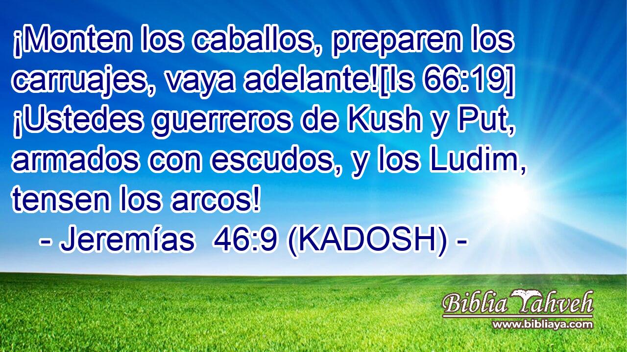  ¡Monten los caballos, preparen los carruajes, vaya adelante![Is 66:19] ¡Ustedes guerreros de Kush y Put, armados con escudos, y los Ludim, tensen los arcos! 