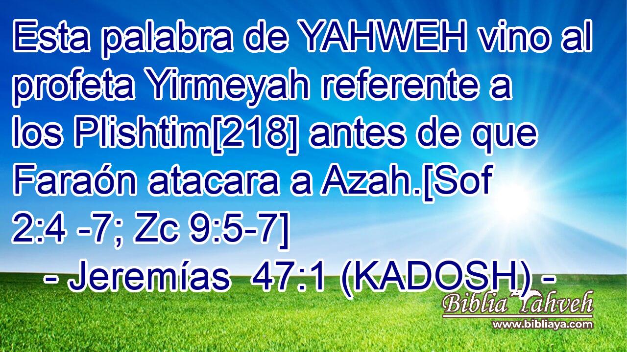  Esta palabra de YAHWEH vino al profeta Yirmeyah referente a los Plishtim[218] antes de que Faraón atacara a Azah.[Sof 2:4 -7; Zc 9:5-7] 