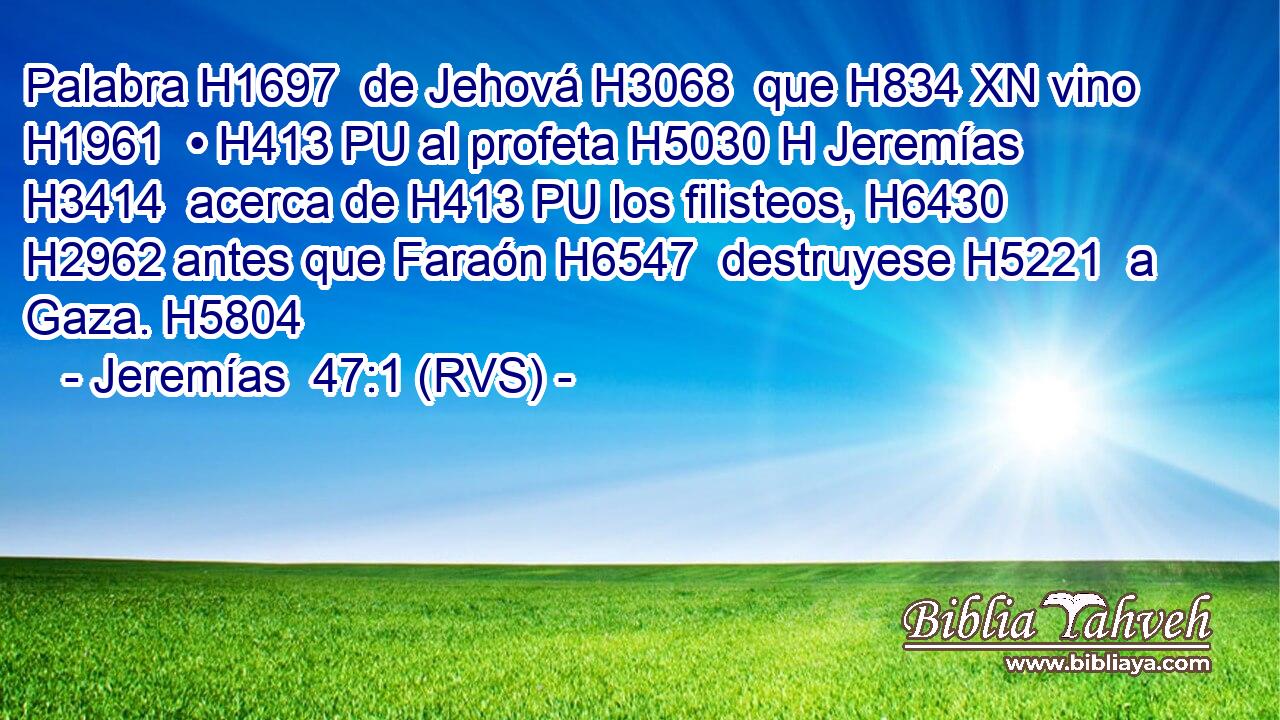 Palabra H1697  de Jehová H3068  que H834 XN vino H1961  • H413 PU al profeta H5030 H Jeremías H3414  acerca de H413 PU los filisteos, H6430  H2962 antes que Faraón H6547  destruyese H5221  a Gaza. H5804  
