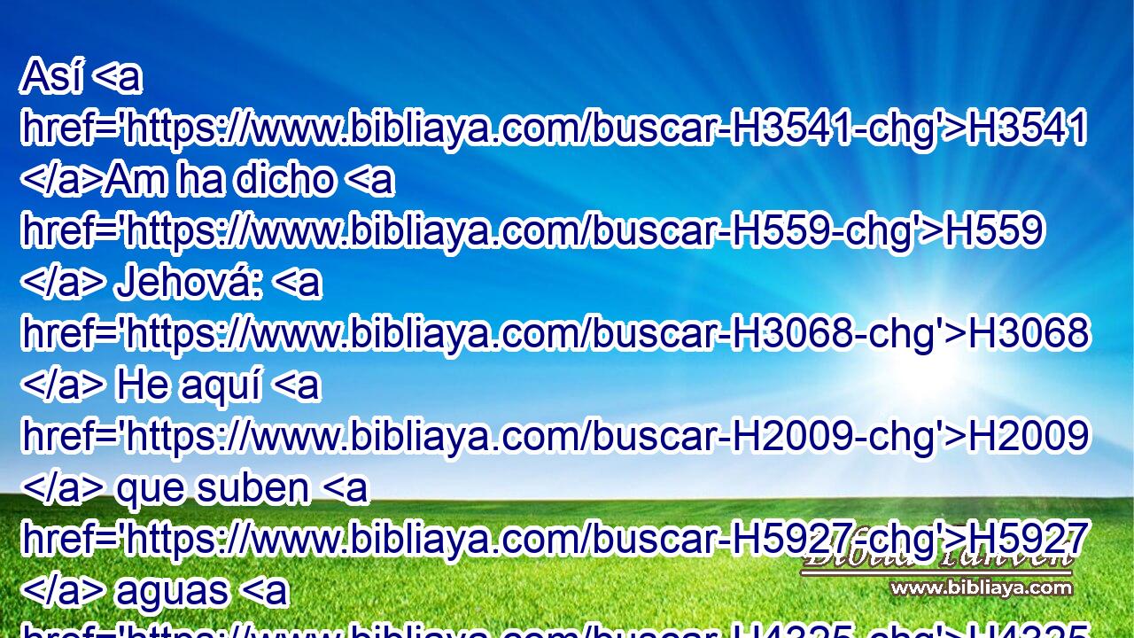 Así H3541 Am ha dicho H559  Jehová: H3068  He aquí H2009  que suben H5927  aguas H4325  del norte, H6828  y se harán H1961  • torrente; H5158  • H7857  • inundarán H7857  la tierra H776  y su plenitud, H4393  la ciudad H5892  y los moradores H3427  de ella; y los hombres H120 H clamarán, H2199  y lamentará H3213  todo H3605  morador H3427  de