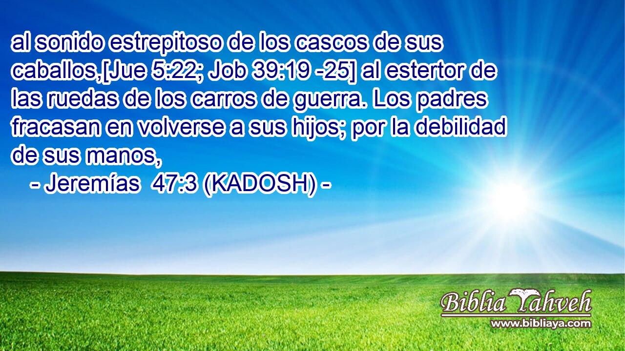  al sonido estrepitoso de los cascos de sus caballos,[Jue 5:22; Job 39:19 -25] al estertor de las ruedas de los carros de guerra. Los padres fracasan en volverse a sus hijos; por la debilidad de sus manos, 