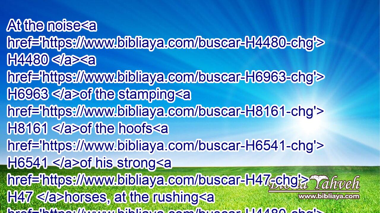 At the noise H4480  H6963 of the stamping H8161 of the hoofs H6541 of his strong H47 horses, at the rushing H4480  H7494 of his chariots, H7393 and at the rumbling H1995 of his wheels, H1534 the fathers H1 shall not H3808 look back H6437 to H413 their children H1121 for feebleness H4480  H7510 of hands;H3027