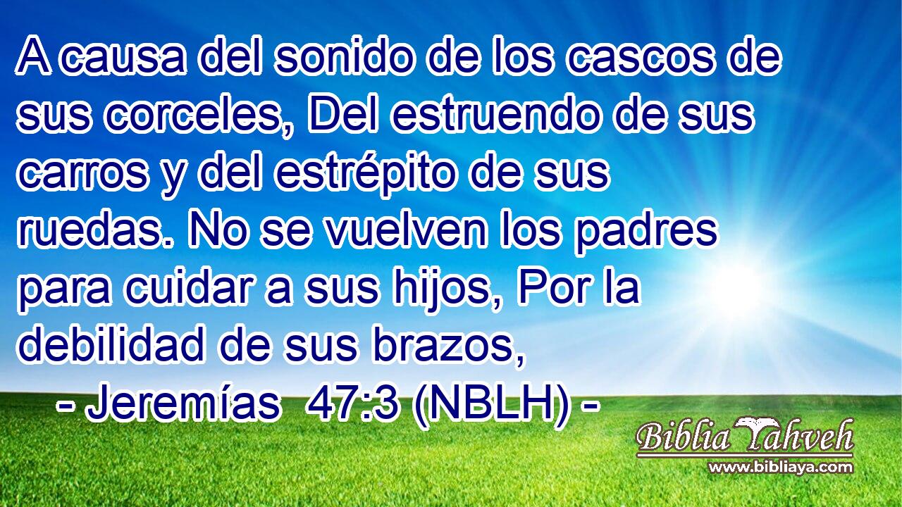  A causa del sonido de los cascos de sus corceles, Del estruendo de sus carros y del estrépito de sus ruedas. No se vuelven los padres para cuidar a sus hijos, Por la debilidad de sus brazos, 