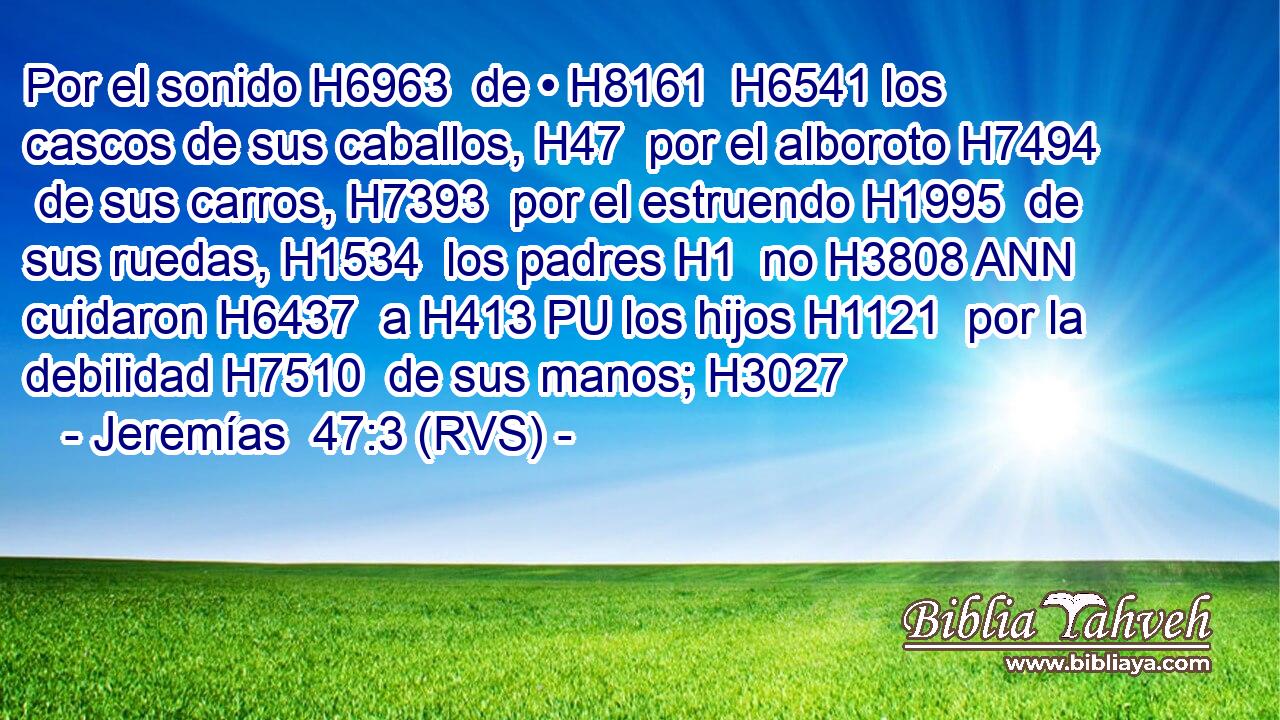 Por el sonido H6963  de • H8161  H6541 los cascos de sus caballos, H47  por el alboroto H7494  de sus carros, H7393  por el estruendo H1995  de sus ruedas, H1534  los padres H1  no H3808 ANN cuidaron H6437  a H413 PU los hijos H1121  por la debilidad H7510  de sus manos; H3027  