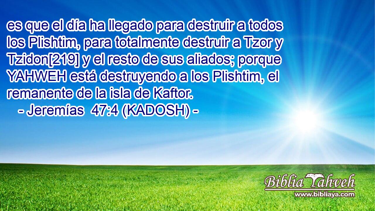  es que el día ha llegado para destruir a todos los Plishtim, para totalmente destruir a Tzor y Tzidon[219] y el resto de sus aliados; porque YAHWEH está destruyendo a los Plishtim, el remanente de la isla de Kaftor. 