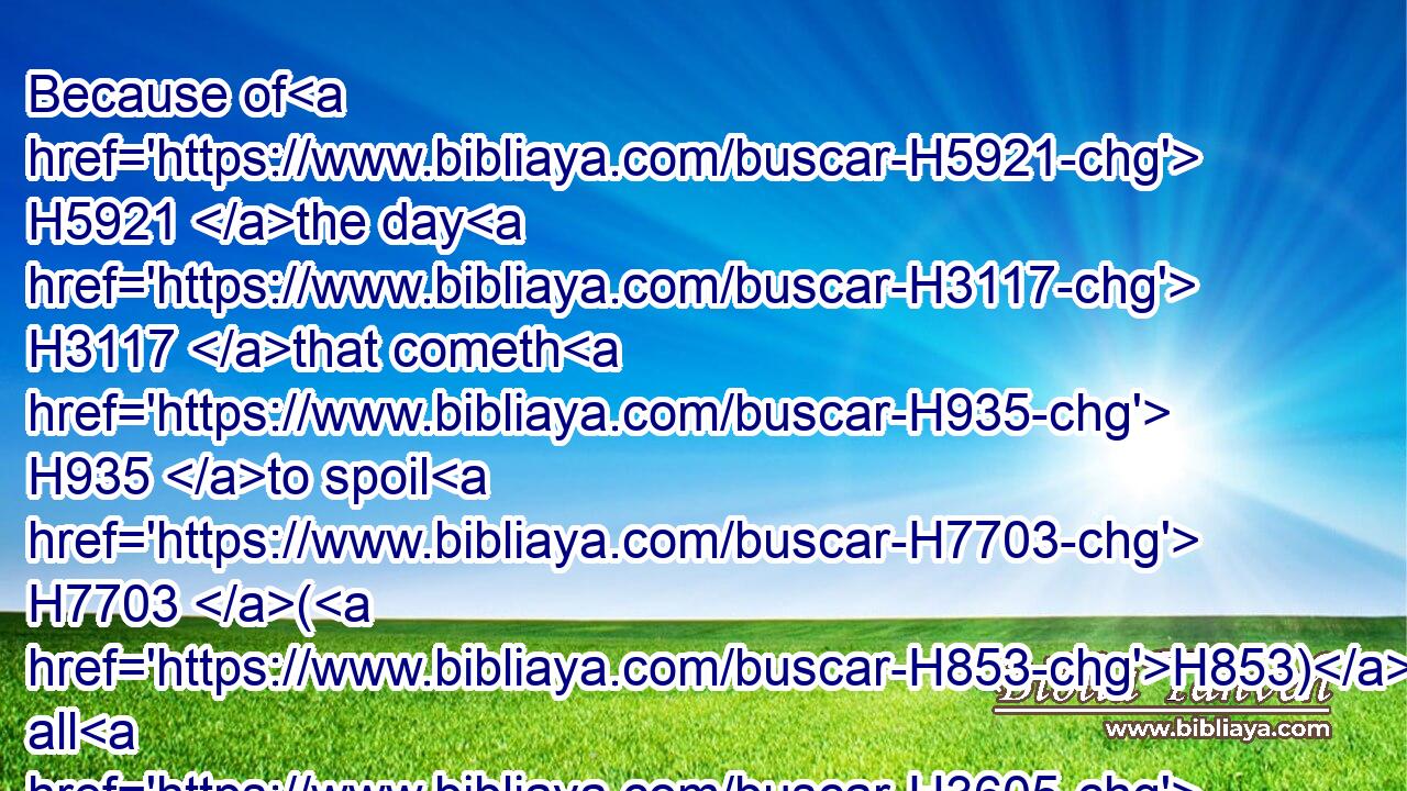 Because of H5921 the day H3117 that cometh H935 to spoil H7703 (H853) all H3605 the Philistines, H6430 and to cut off H3772 from Tyrus H6865 and Zidon H6721 every H3605 helper H5826 that remaineth: H8300 for H3588 the LORD H3068 will spoil H7703 (H853) the Philistines, H6430 the remnant H7611 of the country H339 of Caphtor.H3731