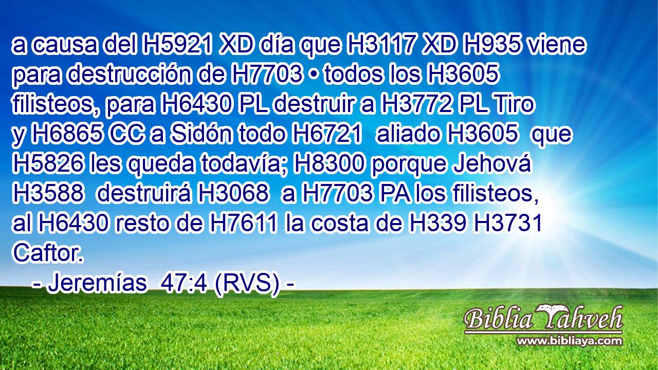 a causa del H5921 XD día que H3117 XD H935 viene para destrucción de H7703 • todos los H3605 filisteos, para H6430 PL destruir a H3772 PL Tiro y H6865 CC a Sidón todo H6721  aliado H3605  que H5826 les queda todavía; H8300 porque Jehová H3588  destruirá H3068  a H7703 PA los filisteos, al H6430 resto de H7611 la costa de H339 H3731 Caftor. 