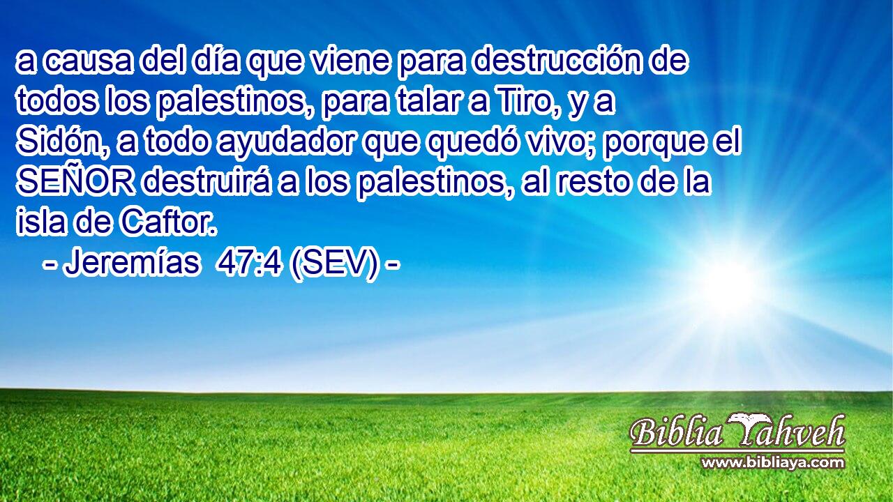 a causa del día que viene para destrucción de todos los palestinos, para talar a Tiro, y a Sidón, a todo ayudador que quedó vivo; porque el SEÑOR destruirá a los palestinos, al resto de la isla de Caftor.