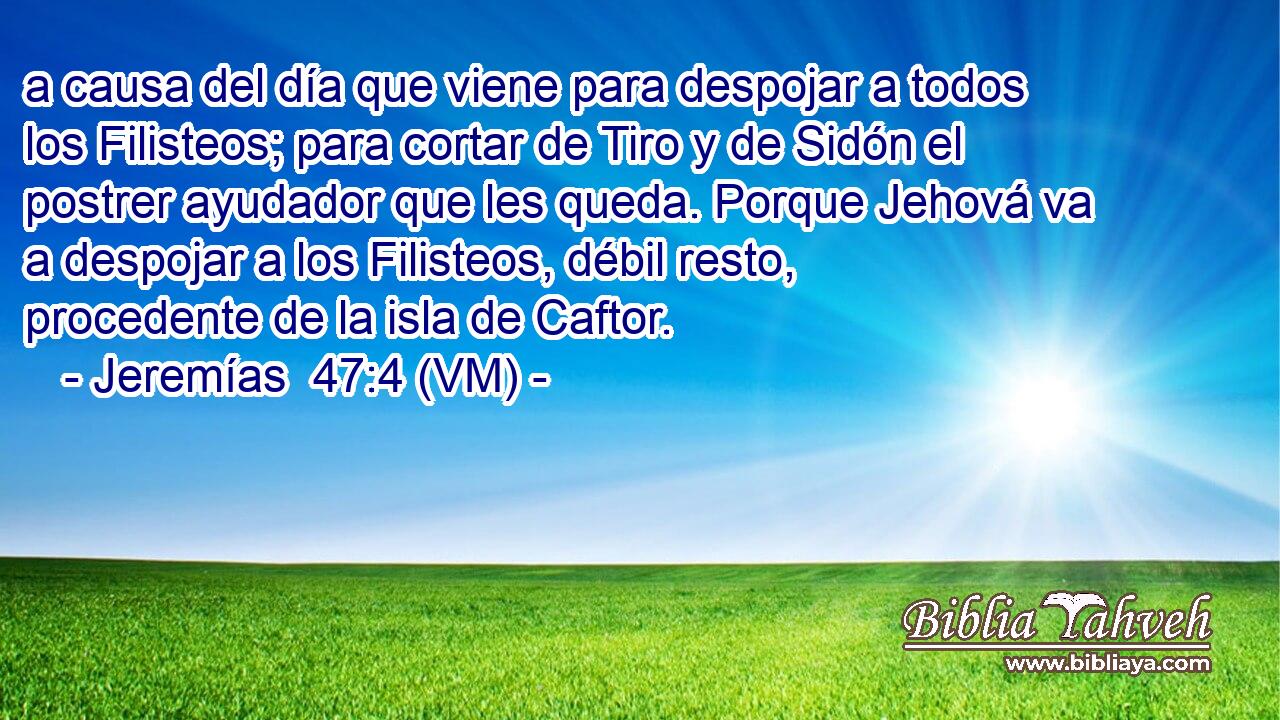  a causa del día que viene para despojar a todos los Filisteos; para cortar de Tiro y de Sidón el postrer ayudador que les queda. Porque Jehová va a despojar a los Filisteos, débil resto, procedente de la isla de Caftor. 
