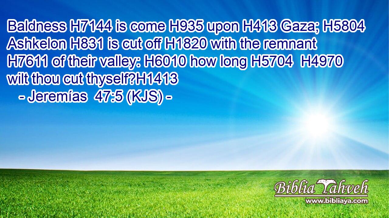 Baldness H7144 is come H935 upon H413 Gaza; H5804 Ashkelon H831 is cut off H1820 with the remnant H7611 of their valley: H6010 how long H5704  H4970 wilt thou cut thyself?H1413