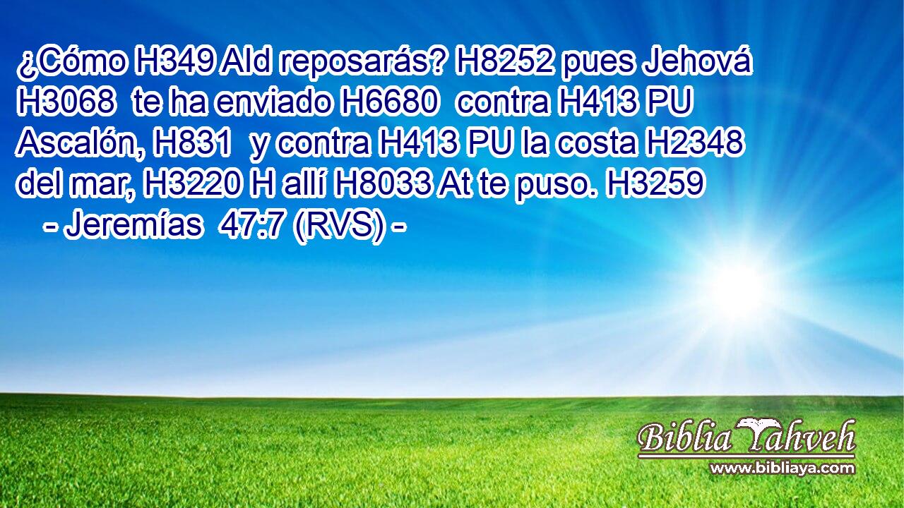 ¿Cómo H349 AId reposarás? H8252 pues Jehová H3068  te ha enviado H6680  contra H413 PU Ascalón, H831  y contra H413 PU la costa H2348  del mar, H3220 H allí H8033 At te puso. H3259  