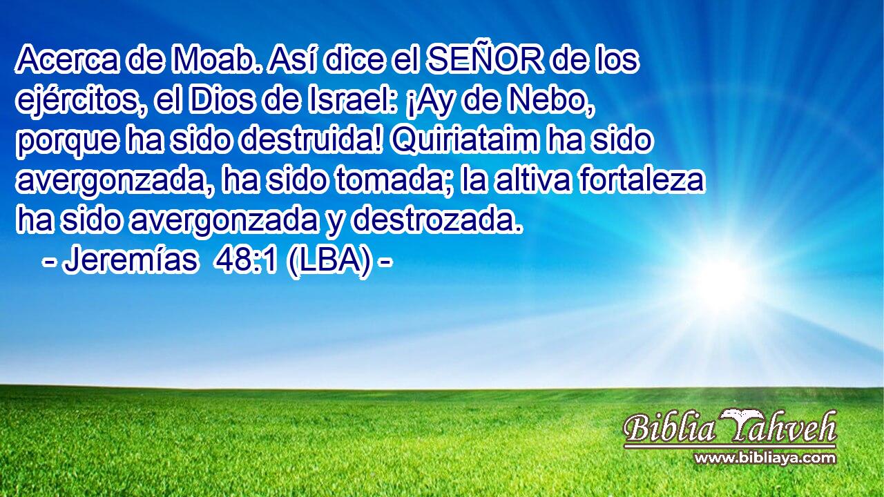 Acerca de Moab. Así dice el SEÑOR de los ejércitos, el Dios de Israel: ¡Ay de Nebo, porque ha sido destruida! Quiriataim ha sido avergonzada, ha sido tomada; la altiva fortaleza ha sido avergonzada y destrozada.