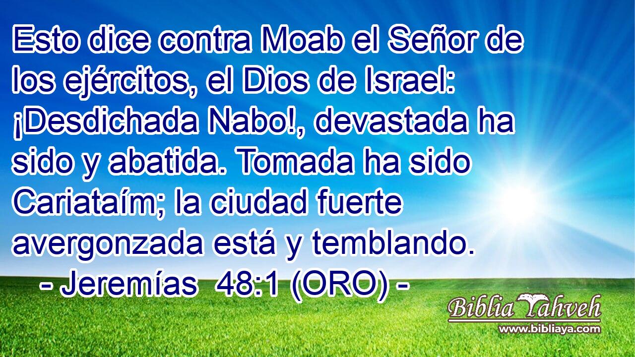  Esto dice contra Moab el Señor de los ejércitos, el Dios de Israel: ¡Desdichada Nabo!, devastada ha sido y abatida. Tomada ha sido Cariataím; la ciudad fuerte avergonzada está y temblando. 
