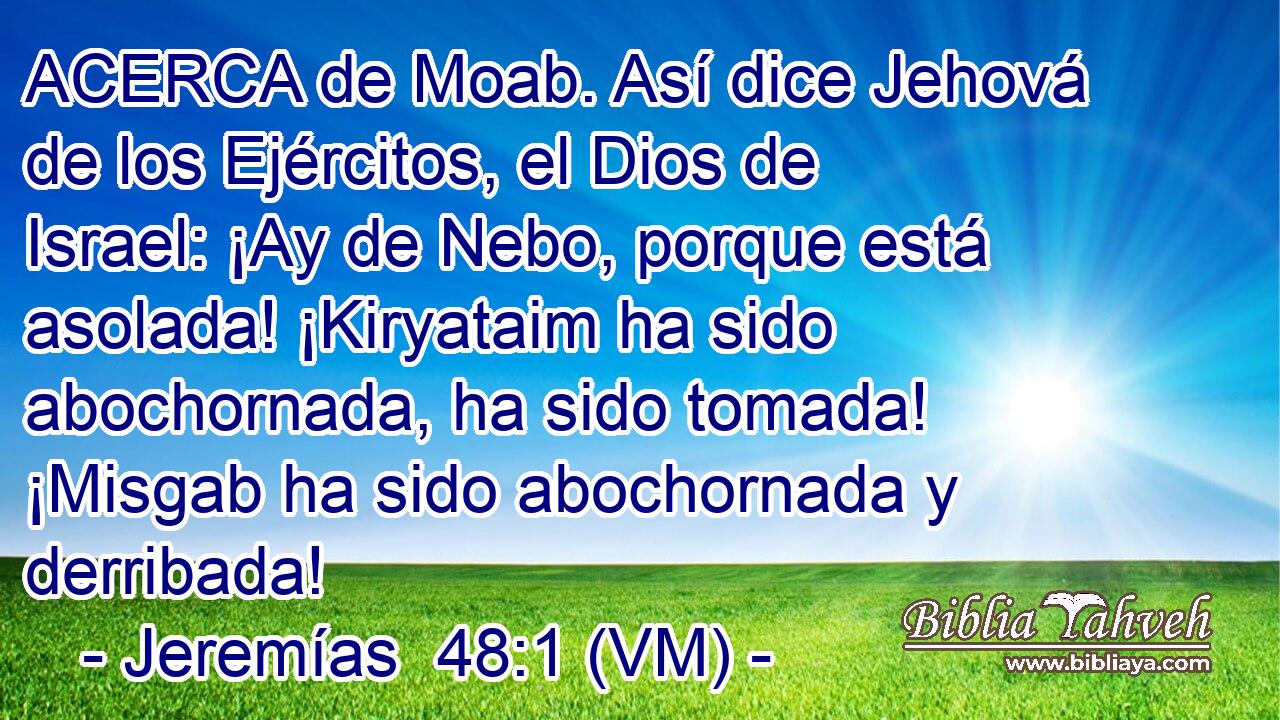  ACERCA de Moab. Así dice Jehová de los Ejércitos, el Dios de Israel: ¡Ay de Nebo, porque está asolada! ¡Kiryataim ha sido abochornada, ha sido tomada! ¡Misgab ha sido abochornada y derribada! 