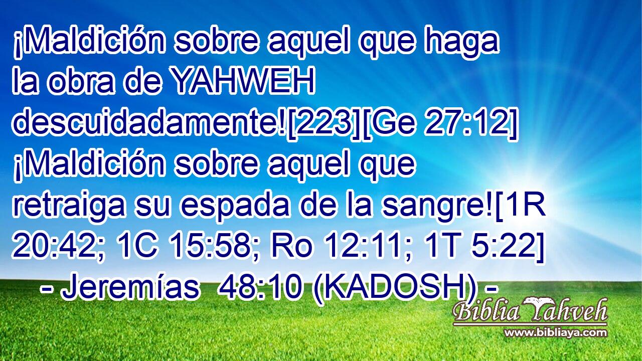  ¡Maldición sobre aquel que haga la obra de YAHWEH descuidadamente![223][Ge 27:12] ¡Maldición sobre aquel que retraiga su espada de la sangre![1R 20:42; 1C 15:58; Ro 12:11; 1T 5:22] 