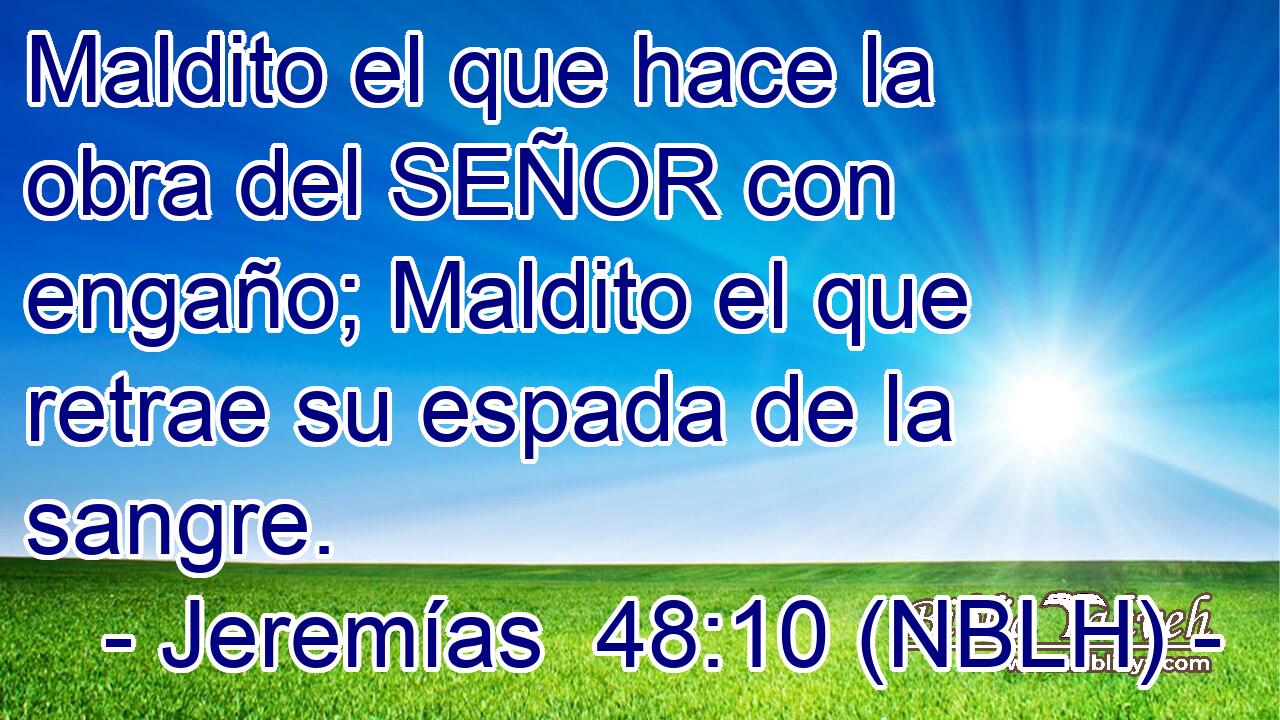  Maldito el que hace la obra del SEÑOR con engaño; Maldito el que retrae su espada de la sangre. 