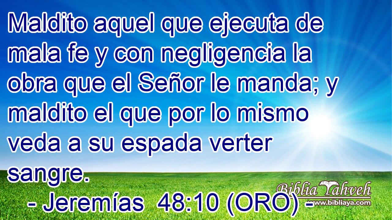  Maldito aquel que ejecuta de mala fe y con negligencia la obra que el Señor le manda; y maldito el que por lo mismo veda a su espada verter sangre. 