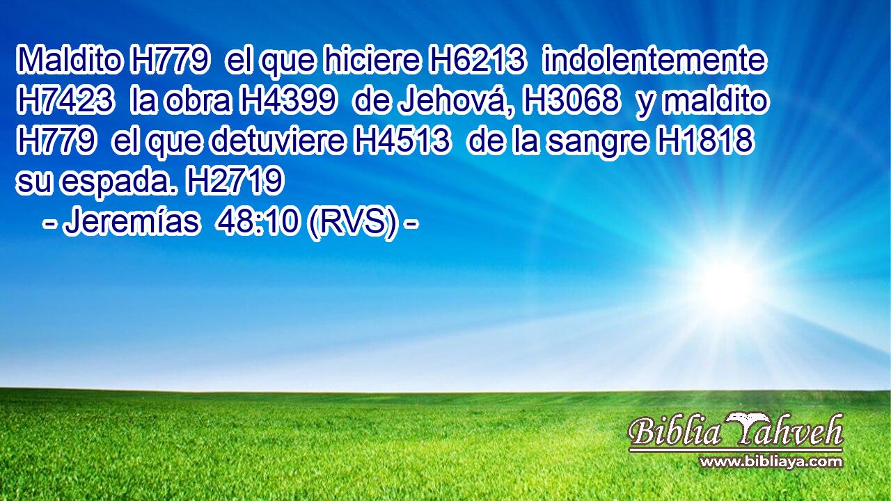 Maldito H779  el que hiciere H6213  indolentemente H7423  la obra H4399  de Jehová, H3068  y maldito H779  el que detuviere H4513  de la sangre H1818  su espada. H2719  