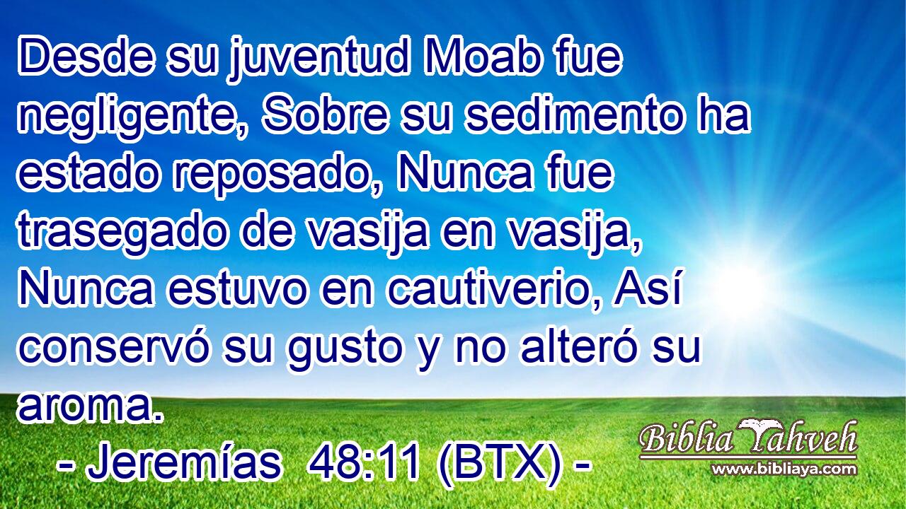 Desde su juventud Moab fue negligente, Sobre su sedimento ha estado reposado, Nunca fue trasegado de vasija en vasija, Nunca estuvo en cautiverio, Así conservó su gusto y no alteró su aroma.