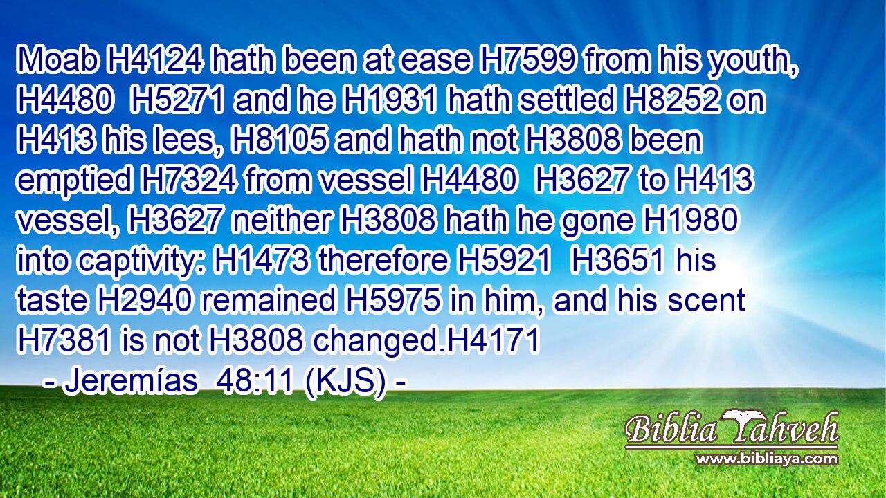 Moab H4124 hath been at ease H7599 from his youth, H4480  H5271 and he H1931 hath settled H8252 on H413 his lees, H8105 and hath not H3808 been emptied H7324 from vessel H4480  H3627 to H413 vessel, H3627 neither H3808 hath he gone H1980 into captivity: H1473 therefore H5921  H3651 his taste H2940 remained H5975 in him, and his scent H7381 is not H3808 changed.H4171