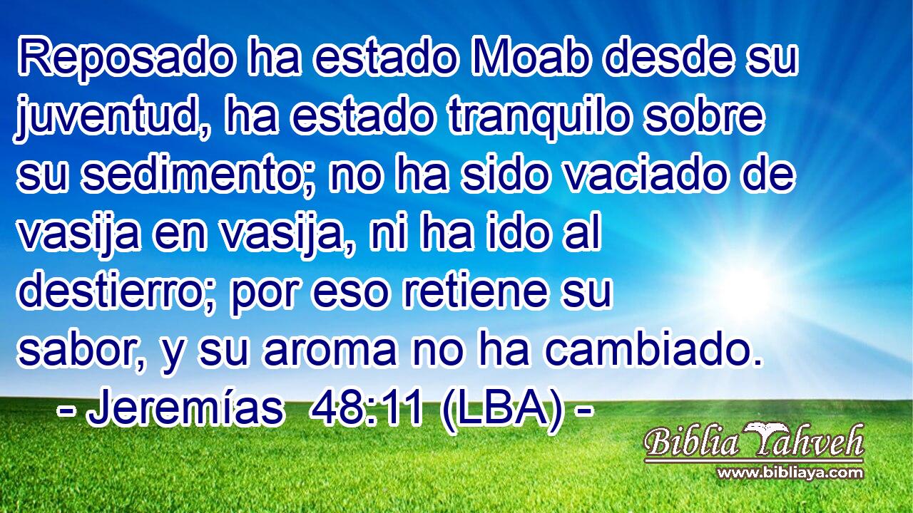 Reposado ha estado Moab desde su juventud, ha estado tranquilo sobre su sedimento; no ha sido vaciado de vasija en vasija, ni ha ido al destierro; por eso retiene su sabor, y su aroma no ha cambiado.