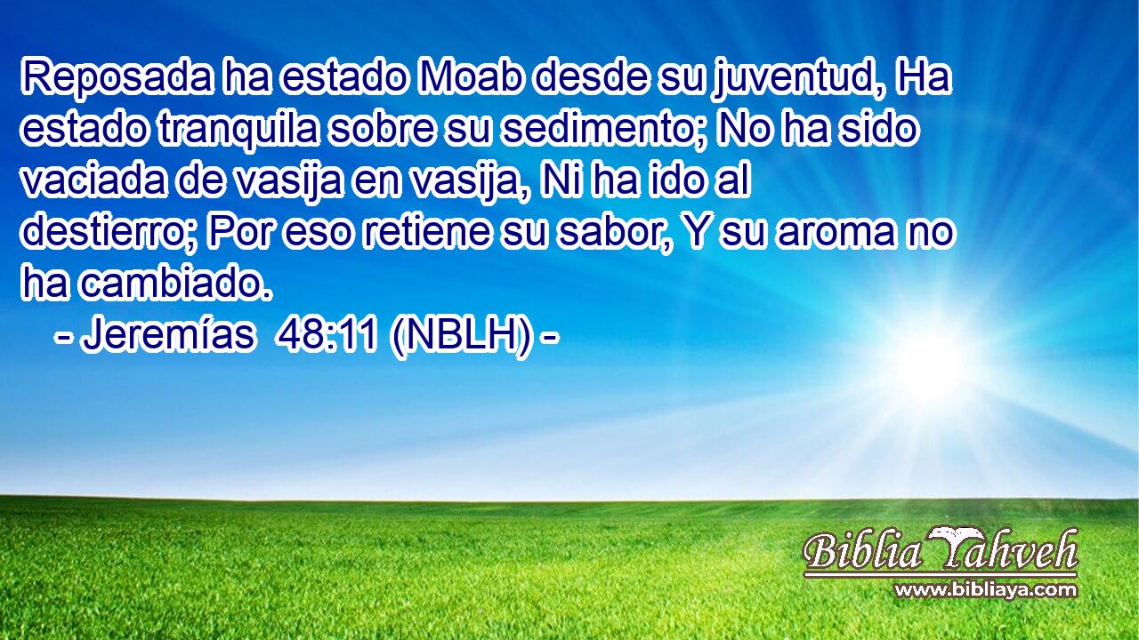  Reposada ha estado Moab desde su juventud, Ha estado tranquila sobre su sedimento; No ha sido vaciada de vasija en vasija, Ni ha ido al destierro; Por eso retiene su sabor, Y su aroma no ha cambiado. 