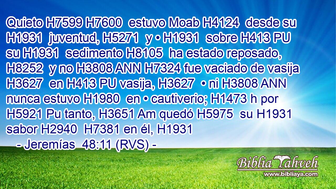 Quieto H7599 H7600  estuvo Moab H4124  desde su H1931  juventud, H5271  y • H1931  sobre H413 PU su H1931  sedimento H8105  ha estado reposado, H8252  y no H3808 ANN H7324 fue vaciado de vasija H3627  en H413 PU vasija, H3627  • ni H3808 ANN nunca estuvo H1980  en • cautiverio; H1473 h por H5921 Pu tanto, H3651 Am quedó H5975  su H1931  sabor H2940  H7381 en él, H1931 