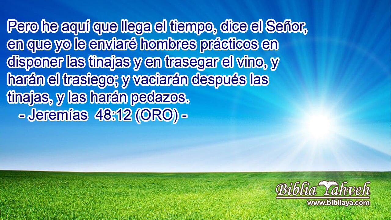  Pero he aquí que llega el tiempo, dice el Señor, en que yo le enviaré hombres prácticos en disponer las tinajas y en trasegar el vino, y harán el trasiego; y vaciarán después las tinajas, y las harán pedazos. 