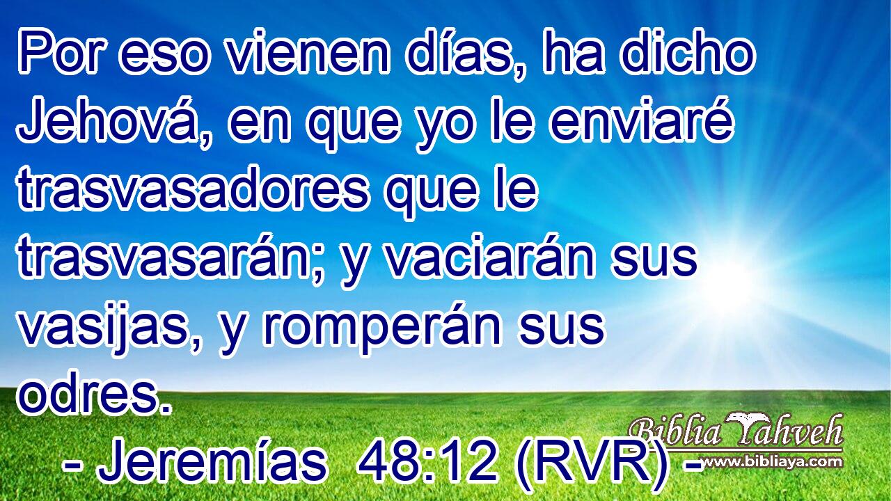 Por eso vienen días, ha dicho Jehová, en que yo le enviaré trasvasadores que le trasvasarán; y vaciarán sus vasijas, y romperán sus odres.