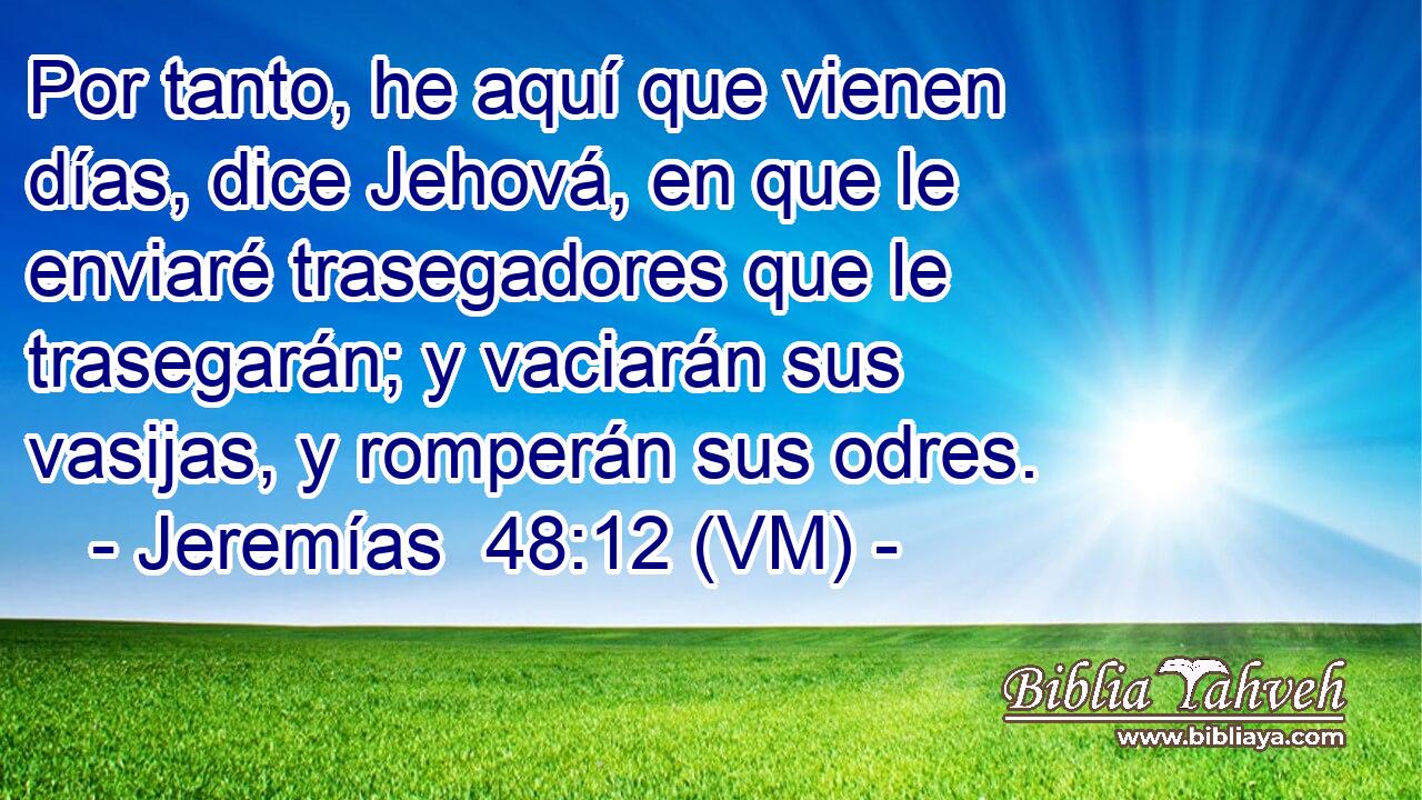  Por tanto, he aquí que vienen días, dice Jehová, en que le enviaré trasegadores que le trasegarán; y vaciarán sus vasijas, y romperán sus odres. 