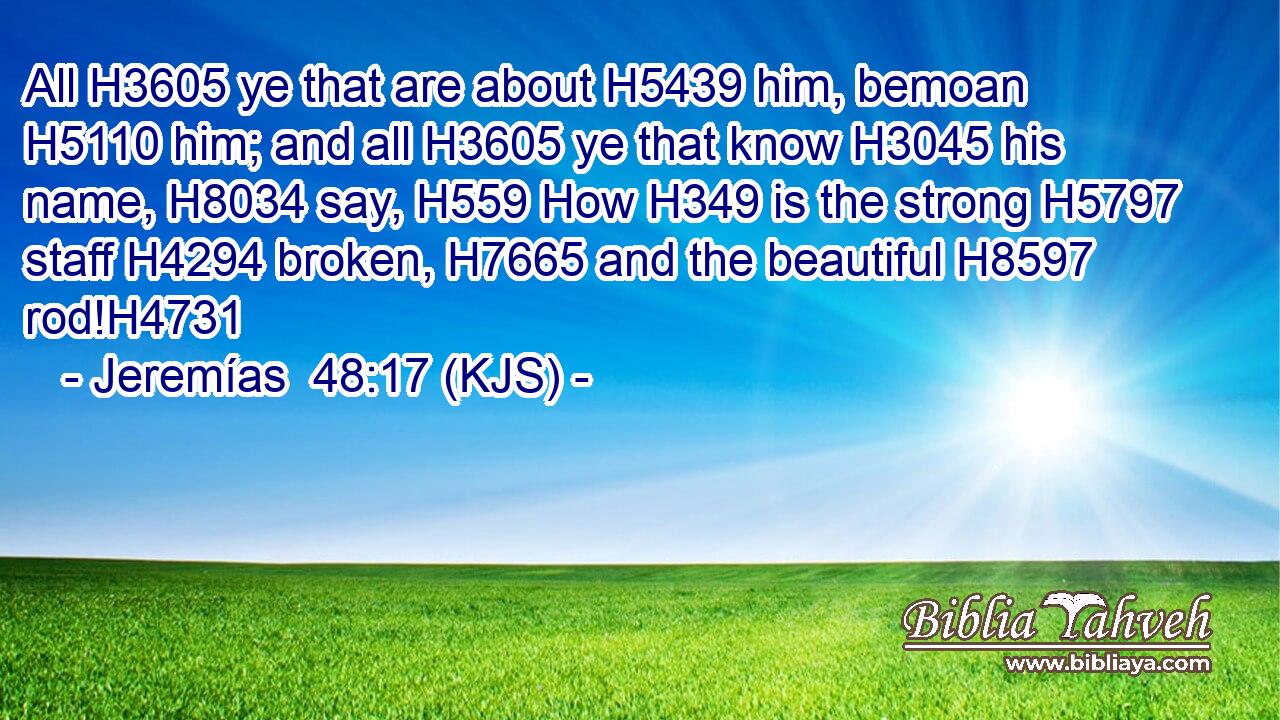 All H3605 ye that are about H5439 him, bemoan H5110 him; and all H3605 ye that know H3045 his name, H8034 say, H559 How H349 is the strong H5797 staff H4294 broken, H7665 and the beautiful H8597 rod!H4731